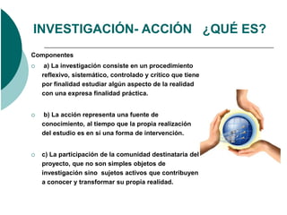 INVESTIGACIÓN- ACCIÓN ¿QUÉ ES?
Componentes
    a) La investigación consiste en un procedimiento
    reflexivo, sistemático, controlado y crítico que tiene
    por finalidad estudiar algún aspecto de la realidad
    con una expresa finalidad práctica.


   b) La acción representa una fuente de
    conocimiento, al tiempo que la propia realización
    del estudio es en sí una forma de intervención.


   c) La participación de la comunidad destinataria del
    proyecto, que no son simples objetos de
    investigación sino sujetos activos que contribuyen
    a conocer y transformar su propia realidad.
 