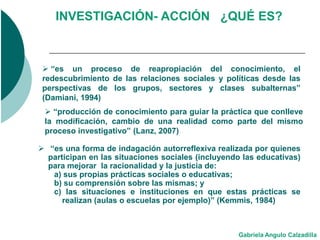 INVESTIGACIÓN- ACCIÓN ¿QUÉ ES?



  “es un proceso de reapropiación del conocimiento, el
 redescubrimiento de las relaciones sociales y políticas desde las
 perspectivas de los grupos, sectores y clases subalternas”
 (Damiani, 1994)
  “producción de conocimiento para guiar la práctica que conlleve
 la modificación, cambio de una realidad como parte del mismo
 proceso investigativo” (Lanz, 2007)

 “es una forma de indagación autorreflexiva realizada por quienes
  participan en las situaciones sociales (incluyendo las educativas)
  para mejorar la racionalidad y la justicia de:
   a) sus propias prácticas sociales o educativas;
   b) su comprensión sobre las mismas; y
   c) las situaciones e instituciones en que estas prácticas se
      realizan (aulas o escuelas por ejemplo)” (Kemmis, 1984)



                                                   Gabriela Angulo Calzadilla
 