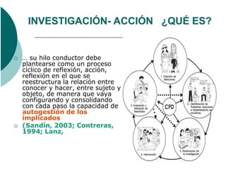 INVESTIGACIÓN- ACCIÓN ¿QUÉ ES?


   … su hilo conductor debe
    plantearse como un proceso
    cíclico de reflexión, acción,
    reflexión en el que se
    reestructura la relación entre
    conocer y hacer, entre sujeto y
    objeto, de manera que vaya
    configurando y consolidando
    con cada paso la capacidad de
    autogestión de los
    implicados
   (Sandín, 2003; Contreras,
    1994; Lanz,
 