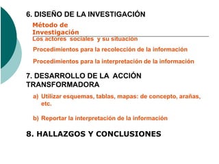 6. DISEÑO DE LA INVESTIGACIÓN
 Método de
 Investigación
 Los actores sociales y su situación
 Procedimientos para la recolección de la información
 Procedimientos para la interpretación de la información

7. DESARROLLO DE LA ACCIÓN
TRANSFORMADORA
 a) Utilizar esquemas, tablas, mapas: de concepto, arañas,
    etc.

 b) Reportar la interpretación de la información

8. HALLAZGOS Y CONCLUSIONES
 