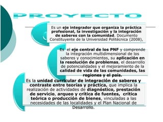 Es un eje integrador que organiza la práctica
            profesional, la investigación y la integración
              de saberes con la comunidad. Documento
           Constituyente de la Universidad Politécnica (2008),

                Es el eje central de los PNF y comprende
                   la integración multidimensional de los
                saberes y conocimientos, su aplicación en
                la resolución de problemas, el desarrollo
                 de potencialidades y el mejoramiento de la
                calidad de vida de las comunidades, las
                            regiones y el país.
Es la unidad curricular de integración de saberes y
  contraste entre teorías y práctica, que implica la
realización de actividades de diagnóstico, prestación
  de servicio, arqueo y crítica de fuentes, crítica
  teórica o producción de bienes, vinculadas a las
  necesidades de las localidades y el Plan Nacional de
                       Desarrollo.
 