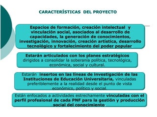 Espacios de formación, creación intelectual y
       vinculación social, asociados al desarrollo de
       capacidades, la generación de conocimientos,
  investigación, innovación, creación artística, desarrollo
     tecnológico y fortalecimiento del poder popular.

    Estarán articulados con los planes estratégicos
   dirigidos a consolidar la soberanía política, tecnológica,
                 económica, social y cultural.

   Estarán insertos en las líneas de investigación de las
    Instituciones de Educación Universitaria, vinculadas
      preferiblemente a la realidad desde el punto de vista
                  económico, político y social.
Están enfocados a actividades estrechamente vinculadas con el
perfil profesional de cada PNF para la gestión y producción
                   social del conocimiento.
 