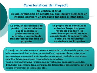 Características del Proyecto
                       Se califica al final
    Es una evaluación de resultado, que incluye siempre: un
      informe escrito y un producto tangible o intangible.


    Lo evalúan los usuarios del              Se propiciará la continuidad
     producto, los estudiantes                entre los Proyectos, para
         que lo realizan, el                   favorecer que las y los
        profesor-asesor del                 estudiantes profundicen en el
      proyecto y un comité de              conocimiento, la calidad y valor
    tres profesores del área del               social de los resultados
             proyecto.                        asociados a los Proyectos



El trabajo escrito debe tener una presentación acorde con el área de la que se trate,
incluye un manual, instrucciones, presentación a congresos, planos, entre otros
(preparado para su comunicación a posibles usuarios del resultado, es decir, para
garantizar la transferencia del conocimiento desarrollado)
y una memoria descriptiva (proceso para su realización, personas involucradas,
dificultades experimentadas, potencialidades del resultado, conocimientos del área de
estudio involucrados en la solución, etc.).
 