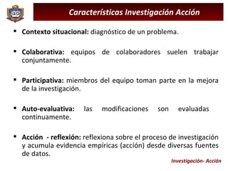 Investigación- Acción Características Investigación Acción Contexto situacional:  diagnóstico de un problema. Colaborativa:  equipos de colaboradores suelen trabajar conjuntamente. Participativa:  miembros del equipo toman parte en la mejora de la investigación. Auto-evaluativa:  las modificaciones son evaluadas  continuamente. Acción  - reflexión:  reflexiona sobre el proceso de investigación y acumula evidencia empíricas (acción) desde diversas fuentes de datos. 