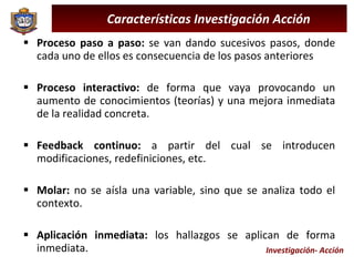 Investigación- Acción Proceso paso a paso:  se van dando sucesivos pasos, donde cada uno de ellos es consecuencia de los pasos anteriores Proceso interactivo:  de forma que vaya provocando un aumento de conocimientos (teorías) y una mejora inmediata de la realidad concreta. Feedback continuo:  a partir del cual se introducen modificaciones, redefiniciones, etc. Molar:  no se aísla una variable, sino que se analiza todo el contexto. Aplicación inmediata:  los hallazgos se aplican de forma inmediata. Características Investigación Acción 