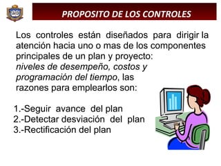Los  controles  están  diseñados  para  dirigir la atención hacia uno o mas de los componentes principales de un plan y proyecto:  niveles de desempeño, costos y  programación del tiempo , las  razones para emplearlos son: 1.-Seguir  avance  del plan 2.-Detectar desviación  del  plan 3.-Rectificación del plan  PROPOSITO DE LOS CONTROLES 