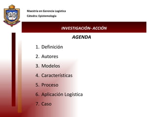 INVESTIGACIÓN- ACCIÓN Maestría en Gerencia Logística Cátedra: Epistemología Definición Autores Modelos Características Proceso Aplicación Logística Caso  AGENDA 