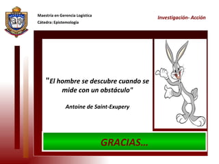 " El hombre se descubre cuando se mide con un obstáculo" Antoine de Saint-Exupery Maestría en Gerencia Logística Cátedra: Epistemología Investigación- Acción GRACIAS… 