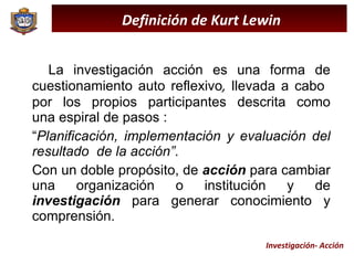 La investigación acción es una forma de cuestionamiento auto reflexivo ,  llevada a cabo  por  los  propios  participantes  descrita  como una espiral de pasos :  “ Planificación, implementación y evaluación del resultado  de la acción” .  Con un doble propósito, de  acción  para cambiar una organización o institución y de  investigación  para generar conocimiento y comprensión.  Definición de Kurt Lewin Investigación- Acción 