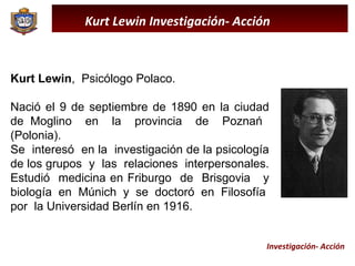 Kurt Lewin Investigación- Acción Kurt Lewin ,  Psicólogo Polaco.  Nació el 9 de septiembre de 1890 en la ciudad de Moglino  en  la  provincia  de  Poznań  (Polonia).  Se  interesó  en la  investigación de la psicología de los grupos  y  las  relaciones  interpersonales. Estudió  medicina en Friburgo  de  Brisgovia  y biología  en  Múnich  y  se  doctoró  en  Filosofía  por  la Universidad Berlín en 1916. Investigación- Acción 