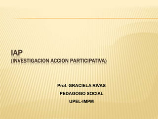 IAP(INVESTIGACION ACCION PARTICIPATIVA) Prof. GRACIELA RIVAS  PEDAGOGO SOCIAL  UPEL-IMPM 
