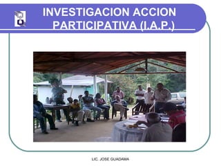 INVESTIGACION ACCION
PARTICIPATIVA (I.A.P.)
LIC. JOSE GUADAMA
 