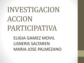 INVESTIGACION 
ACCION 
PARTICIPATIVA 
ELIGIA GAMEZ MOVIL 
LISNERIS SALTAREN 
MARIA JOSE PALMEZANO 
 