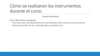 Cómo se realizaron los instrumentos
durante el curso
Examen alternativo
Crear rúbrica para su proyecto:
◦ Tienen que incluir una evaluación para las cuatro destrezas (habla, escuchar, escritura y lectura)
◦ Tienen que describir qué van a cubrir (gramática, vocabulario, etc.)
 