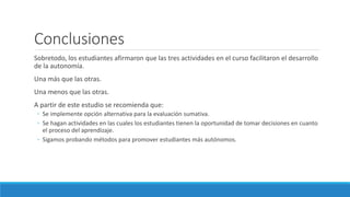 Conclusiones
Sobretodo, los estudiantes afirmaron que las tres actividades en el curso facilitaron el desarrollo
de la autonomía.
Una más que las otras.
Una menos que las otras.
A partir de este estudio se recomienda que:
◦ Se implemente opción alternativa para la evaluación sumativa.
◦ Se hagan actividades en las cuales los estudiantes tienen la oportunidad de tomar decisiones en cuanto
el proceso del aprendizaje.
◦ Sigamos probando métodos para promover estudiantes más autónomos.
 