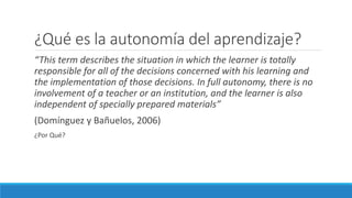 ¿Qué es la autonomía del aprendizaje?
“This term describes the situation in which the learner is totally
responsible for all of the decisions concerned with his learning and
the implementation of those decisions. In full autonomy, there is no
involvement of a teacher or an institution, and the learner is also
independent of specially prepared materials”
(Domínguez y Bañuelos, 2006)
¿Por Qué?
 