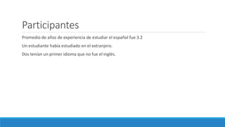Participantes
Promedio de años de experiencia de estudiar el español fue 3.2
Un estudiante había estudiado en el extranjero.
Dos tenían un primer idioma que no fue el inglés.
 