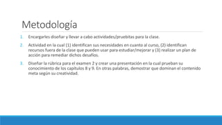 Metodología
1. Encargarles diseñar y llevar a cabo actividades/pruebitas para la clase.
2. Actividad en la cual (1) identifican sus necesidades en cuanto al curso, (2) identifican
recursos fuera de la clase que pueden usar para estudiar/mejorar y (3) realizar un plan de
acción para remediar dichos desafíos.
3. Diseñar la rúbrica para el examen 2 y crear una presentación en la cual prueban su
conocimiento de los capítulos 8 y 9. En otras palabras, demostrar que dominan el contenido
meta según su creatividad.
 