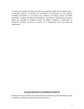 Un Centro de Cómputo representa un núcleo muy importante dentro de una organización, y
su principal objetivo es satisfacer las necesidades de información de una empresa,
compañía, universidad, etc., de manera veraz, oportuna y en tiempo y forma. Su función
primordial es apoyar las labores administrativas para hacer la información más segura,
dando una velocidad de respuesta mucho más rápida. También, es responsable de
centralizar, custodiar y procesar la mayoría de la información con la que opera una
organización.




                   PLANEACIÓN DE UN CENTRO DE CÓMPUTO

Proceso por el cual se obtiene una visión del futuro, en donde es posible determinar y lograr
los objetivos, mediante la elección de un curso de acción.



                                                                                           7
 