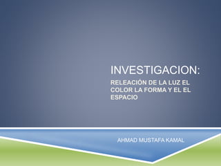 INVESTIGACION:
RELEACIÓN DE LA LUZ EL
COLOR LA FORMA Y EL EL
ESPACIO
AHMAD MUSTAFA KAMAL
 
