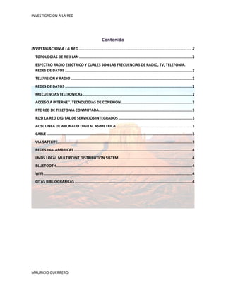 INVESTIGACION A LA RED 
 



                                                                Contenido 
INVESTIGACION A LA RED ................................................................................................ 2 
    TOPOLOGIAS DE RED LAN ........................................................................................................ 2 
    ESPECTRO RADIO ELECTRICO Y CUALES SON LAS FRECUENCIAS DE RADIO, TV, TELEFONIA. 
    REDES DE DATOS ..................................................................................................................... 2 
    TELEVISION Y RADIO ................................................................................................................ 2 
    REDES DE DATOS ..................................................................................................................... 2 
    FRECUENCIAS TELEFONICAS ..................................................................................................... 2 
    ACCESO A INTERNET. TECNOLOGIAS DE CONEXIÓN ................................................................. 3 
    RTC RED DE TELEFONIA CONMUTADA  ..................................................................................... 3 
                                  .
    RDSI LA RED DIGITAL DE SERVICIOS INTEGRADOS .................................................................... 3 
    ADSL LINEA DE ABONADO DIGITAL ASIMETRICA ...................................................................... 3 
    CABLE ...................................................................................................................................... 3 
    VIA SATELITE  ........................................................................................................................... 3 
                .
    REDES INALAMBRICAS ............................................................................................................. 4 
    LMDS LOCAL MULTIPOINT DISTRIBUTION SISTEM .................................................................... 4 
    BLUETOOTH ............................................................................................................................. 4 
    WIFI ......................................................................................................................................... 4 
    CITAS BIBLIOGRAFICAS ............................................................................................................ 4 
 


 
 

 

 




MAURICIO GUERRERO 
 
 
