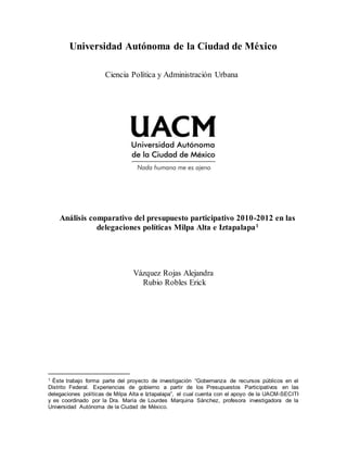 Universidad Autónoma de la Ciudad de México
Ciencia Política y Administración Urbana
Análisis comparativo del presupuesto participativo 2010-2012 en las
delegaciones políticas Milpa Alta e Iztapalapa1
Vázquez Rojas Alejandra
Rubio Robles Erick
1 Éste trabajo forma parte del proyecto de investigación “Gobernanza de recursos públicos en el
Distrito Federal. Experiencias de gobierno a partir de los Presupuestos Participativos en las
delegaciones políticas de Milpa Alta e Iztapalapa”, el cual cuenta con el apoyo de la UACM-SECITI
y es coordinado por la Dra. María de Lourdes Marquina Sánchez, profesora investigadora de la
Universidad Autónoma de la Ciudad de México.
 