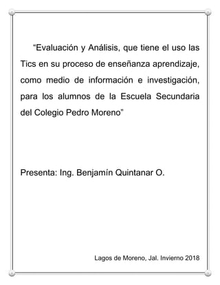 “Evaluación y Análisis, que tiene el uso las
Tics en su proceso de enseñanza aprendizaje,
como medio de información e investigación,
para los alumnos de la Escuela Secundaria
del Colegio Pedro Moreno”
Presenta: Ing. Benjamín Quintanar O.
Lagos de Moreno, Jal. Invierno 2018
 