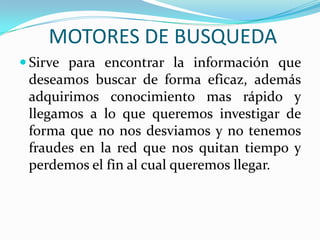 MOTORES DE BUSQUEDA
 Sirve para encontrar la información que
deseamos buscar de forma eficaz, además
adquirimos conocimiento mas rápido y
llegamos a lo que queremos investigar de
forma que no nos desviamos y no tenemos
fraudes en la red que nos quitan tiempo y
perdemos el fin al cual queremos llegar.
 