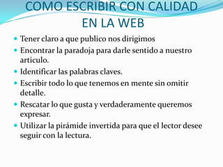 COMO ESCRIBIR CON CALIDAD
EN LA WEB
 Tener claro a que publico nos dirigimos
 Encontrar la paradoja para darle sentido a nuestro
articulo.
 Identificar las palabras claves.
 Escribir todo lo que tenemos en mente sin omitir
detalle.
 Rescatar lo que gusta y verdaderamente queremos
expresar.
 Utilizar la pirámide invertida para que el lector desee
seguir con la lectura.
 