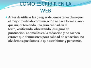 COMO ESCRIBIR EN LA
WEB
 Antes de utilizar las 9 reglas debemos tener claro que
el mejor medio de comunicación se hace forma clara y
que mejor teniendo una gran calidad en el
texto, verificando, observando los signos de
puntuación, anomalías en la redacción y no caer en
errores que demuestren poca calidad de redacción, no
olvidemos que Somos lo que escribimos y pensamos.
 