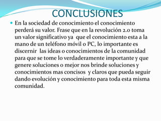 CONCLUSIONES
 En la sociedad de conocimiento el conocimiento
perderá su valor. Frase que en la revolución 2.0 toma
un valor significativo ya que el conocimiento esta a la
mano de un teléfono móvil o PC, lo importante es
discernir las ideas o conocimientos de la comunidad
para que se tome lo verdaderamente importante y que
genere soluciones o mejor nos brinde soluciones y
conocimientos mas concisos y claros que pueda seguir
dando evolución y conocimiento para toda esta misma
comunidad.
 