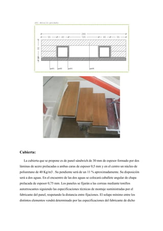 Cubierta:
La cubierta que se propone es de panel sándwich de 30 mm de espesor formado por dos
láminas de acero prelacadas a ambas caras de espesor 0,5 mm y en el centro un núcleo de
poliuretano de 40 Kg/m3 . Su pendiente será de un 11 % aproximadamente. Su disposición
será a dos aguas. En el encuentro de las dos aguas se colocará caballete angular de chapa
prelacada de espesor 0,75 mm. Los paneles se fijarán a las correas mediante tonillos
autorroscantes siguiendo las especificaciones técnicas de montaje suministradas por el
fabricante del panel, respetando la distancia entre fijaciones. El solape mínimo entre los
distintos elementos vendrá determinado por las especificaciones del fabricante de dicho
 