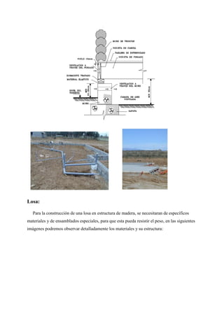 Losa:
Para la construcción de una losa en estructura de madera, se necesitaran de específicos
materiales y de ensamblados especiales, para que esta pueda resistir el peso, en las siguientes
imágenes podremos observar detalladamente los materiales y su estructura:
 