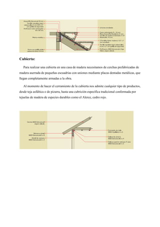 Cubierta:
Para realizar una cubierta en una casa de madera necesitamos de cerchas prefabricadas de
madera aserrada de pequeñas escuadrías con uniones mediante placas dentadas metálicas, que
llegan completamente armadas a la obra.
Al momento de hacer el cerramiento de la cubierta nos admite cualquier tipo de productos,
desde teja asfáltica o de pizarra, hasta una cubrición específica tradicional conformada por
tejuelas de madera de especies durables como el Alerce, cedro rojo.
 