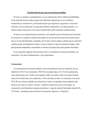 Construcción de una casa en estructura metálica
El acero es moderno, contemporáneo y es un material que ofrece infinitas posibilidades.
Se ha utilizado durante siglos porque tiene diferentes aplicaciones y sus excelentes
características constructivas y funcionales hacen que arquitectos, ingenieros e inversores
recurran a él con entusiasmo. Es apto para edificios industriales y de representación, y se
utiliza mucho en proyectos en los que el diseño debe sufrir constantes modificaciones.
El acero es un material de gran resistencia, esto significa que los elementos que formarán
la estructura en cualquier construcción podrán ser de una sección transversal mucho menor
que en el caso del hormigón, ocupando, por lo tanto, menos espacio, además que la estructura
metálica puede ser preparada en taller, lo que se traduce en que los elementos llegan a obra
prácticamente elaborados, necesitando un mínimo de operaciones para quedar terminados.
En las siguientes páginas observaremos como se ensambla una estructura metálica, sus
materiales y los pasos fundamentales y muy importantes.
Cimentación:
La cimentación de estructura metálica, está constituida por una nave industrial sin uso
definido de 740,77 m2 construidos; 599,59 m2 en planta baja y 141,18 m2 en planta alta,
cuyas dimensiones son: 29,86 m de longitud, 20,08 m de ancho, 8,86 m de altura máxima
(entre el nivel del suelo y la cumbrera) y 7,40 m de altura al alero. La estructura es de acero
S275-JR con uniones soldadas con electrodo de rutilo y la tipología seleccionada ha sido
pórticos con vigas en celosía “cerchas”, siendo la cubierta de la nave a dos aguas. La
cimentación está formada por zapatas prismáticas y vigas de atado de hormigón armado HA-
25 N/mm2 , calculadas para un terreno de resistencia superior a 1,5 Kg/cm2
 