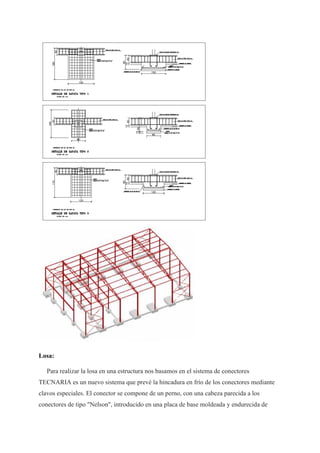 Losa:
Para realizar la losa en una estructura nos basamos en el sistema de conectores
TECNARIA es un nuevo sistema que prevé la hincadura en frío de los conectores mediante
clavos especiales. El conector se compone de un perno, con una cabeza parecida a los
conectores de tipo "Nelson", introducido en una placa de base moldeada y endurecida de
 