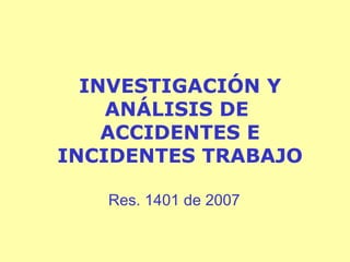 INVESTIGACIÓN Y
ANÁLISIS DE
ACCIDENTES E
INCIDENTES TRABAJO
Res. 1401 de 2007

 