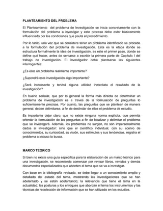 PLANTEAMIENTO DEL PROBLEMA
El Planteamiento del problema de Investigación se inicia concretamente con la
formulación del problema a investigar y este proceso debe estar básicamente
influenciado por las condiciones que pauta el procedimiento.
Por lo tanto, una vez que se considere tener un problema identificado se procede
a la formulación del problema de investigación. Esta es la etapa donde se
estructura formalmente la idea de investigación, es este el primer paso, donde se
define qué hacer, antes de sentarse a escribir la primera parte de Capítulo I del
trabajo de investigación. El investigador debe plantearse las siguientes
interrogantes:
¿Es este un problema realmente importante?
¿Supondrá esta investigación algo importante?
¿Será interesante y tendrá alguna utilidad inmediata el resultado de la
investigación?
En bueno señalar, que por lo general la forma más directa de determinar un
problema de investigación es a través de la formulación de preguntas lo
suficientemente precisas. Por cuanto, las preguntas que se plantean de manera
general, deben delimitarse, a fin de deslindar de ellas el problema de estudio.
Es importante dejar claro, que no existe ninguna norma explícita, que permita
orientar la formulación de las preguntas a fin de localizar y delimitar el problema
que se investigará. Además, los problemas no surgen, no son impersonalmente
dados al investigador: sino que el científico individual, con su acervo de
conocimientos, su curiosidad, su visión, sus estímulos y sus tendencias, registra el
problema o incluso lo busca.
MARCO TEORICO
Si bien no existe una guía específica para la elaboración de un marco teórico para
una investigación, se recomienda comenzar por revisar libros, revistas y demás
documentos especializados que aborden el tema que se va a investigar.
Con base en la bibliografía revisada, se debe llegar a un conocimiento amplio y
detallado del estado del tema, mostrando las investigaciones que se han
adelantado y se están adelantando; la relevancia que tiene el tema en la
actualidad; las posturas y los enfoques que abordan el tema los instrumentos y las
técnicas de recolección de información que se han utilizado en los estudios.
 