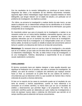 Con los resultados de la revisión bibliográfica se construye el marco teórico,
integrando las ideas y los resultados de los distintos documentos revisados,
siguiendo algún criterio metodológico según tópicos o aspectos tratados en dicha
bibliografía, que tengan relación con el objeto de estudio y en particular con el
problema de investigación, los objetivos a probar.
Por último, se enmarca la investigación a realizar dentro de este marco, ya sea
desde la adopción de un determinado enfoque de los identificados en la revisión
bibliográfica, un modelo o una técnica de recolección de la información, que guiara
el desarrollo de la investigación.
Es importante aclarar que para el proyecto de la investigación a realizar no es
necesario contar con un marco teórico detallado y demasiado riguroso, pero si se
requiere tener un marco teórico básico donde se presenten las ideas y los
aspectos relevantes que en el momento hay sobre el tema de la investigación.
Para el informe final de la investigación si es indispensable contar con un marco
teórico sólido, de donde se muestre en detalle el estado del conocimiento sobre el
tema en cuestión y la relevancia del mismo en el área del conocimiento.
Metodología: Es necesario tener en cuenta el tipo de investigación o de estudio
que se va a realizar, ya que cada uno de estos tiene una estrategia diferente para
su tratamiento metodológico. Por ello, se debe indicar el tipo de investigación, si
es una investigación, histórica, descriptivas o experimental. Si es un estudio
causal, exploratorio o productivo.
CONCLUSIONES
El término conclusión tiene por objetivo designar a toda aquella situación que
signifique la finalización de un proceso, sea este un proceso de investigación, de
análisis, una serie de eventos o cualquier otro elemento que implique avanzar
hacia un final. La conclusión es la parte final de una cadena de eventos o
circunstancias que se relacionan entre sí y que suceden de manera más o menos
ordenada de acuerdo a diversos elementos.
Si bien en la mayoría de los casos la conclusión puede ser el resultado de una
serie de eventos o hechos espontáneos, cuando se hace referencia a la
conclusión en el ámbito científico, la misma tiene que ver con el resultado de
análisis y observaciones que permiten llegar a tal proposición. Por tanto, la
conclusión científica puede ser elaborada por quien realiza las investigaciones a
modo de expresar nuevos datos o sistemas de información que servirán en el
campo científico para la obtención de futuros conocimientos.
 