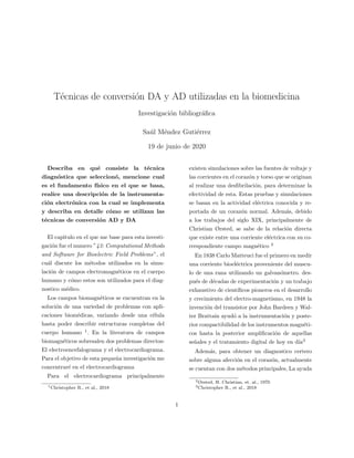 T´ecnicas de conversi´on DA y AD utilizadas en la biomedicina
Investigaci´on bibliogr´aﬁca
Sa´ul M´endez Guti´errez
19 de junio de 2020
Describa en qu´e consiste la t´ecnica
diagn´ostica que seleccion´o, mencione cual
es el fundamento f´ısico en el que se basa,
realice una descripci´on de la instrumenta-
ci´on electr´onica con la cual se implementa
y describa en detalle c´omo se utilizan las
t´ecnicas de conversi´on AD y DA
El capitulo en el que me base para esta investi-
gaci´on fue el numero ”43: Computational Methods
and Software for Bioelectric Field Problems”, el
cu´al discute los m´etodos utilizados en la simu-
laci´on de campos electromagn´eticos en el cuerpo
humano y c´omo estos son utilizados para el diag-
nostico m´edico.
Los campos biomagn´eticos se encuentran en la
soluci´on de una variedad de problemas con apli-
caciones biom´edicas, variando desde una c´elula
hasta poder describir estructuras completas del
cuerpo humano 1
. En la literatura de campos
biomagn´eticos sobresalen dos problemas directos:
El electroencefalograma y el electrocardiograma.
Para el objetivo de esta peque˜na investigaci´on me
concentrar´e en el electrocardiograma
Para el electrocardiograma principalmente
1Christopher R., et al., 2018
existen simulaciones sobre las fuentes de voltaje y
las corrientes en el coraz´on y torso que se originan
al realizar una desﬁbrilaci´on, para determinar la
efectividad de esta. Estas pruebas y simulaciones
se basan en la actividad el´ectrica conocida y re-
portada de un coraz´on normal. Adem´as, debido
a los trabajos del siglo XIX, principalmente de
Christian Ørsted, se sabe de la relaci´on directa
que existe entre una corriente el´ectrica con su co-
rrespondiente campo magn´etico 2
En 1838 Carlo Matteuci fue el primero en medir
una corriente bioel´ectrica proveniente del muscu-
lo de una rana utilizando un galvan´ometro. des-
pu´es de d´ecadas de experimentaci´on y un trabajo
exhaustivo de cient´ıﬁcos pioneros en el desarrollo
y crecimiento del electro-magnetismo, en 1948 la
invenci´on del transistor por John Bardeen y Wal-
ter Brattain ayud´o a la instrumentaci´on y poste-
rior compactibilidad de los instrumentos magn´eti-
cos hasta la posterior ampliﬁcaci´on de aquellas
se˜nales y el tratamiento digital de hoy en d´ıa3
Adem´as, para obtener un diagnostico certero
sobre alguna afecci´on en el coraz´on, actualmente
se cuentan con dos m´etodos principales, La ayuda
2Ørsted, H. Christian, et. al., 1970
3Christopher R., et al., 2018
1
 