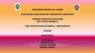 UNIVERSIDAD CENTRAL DEL CUADOR
FACULTAD DE FILOSOFIA LETRAS Y CIENCIAS DE LA EDUCACION
CARRERA D EDUCACION PARVULARIA
MSC: CECILIA JARAMILLO
TEMA: INVESTIGACION DOCUMENTAL Y BIBLIOGRAFICA
GRUPO#4
INTEGRANTES:
DEYSI BORJA
NORMA CASTRO
CAROLINA ESCOBAR
GISSELA POVEDA
 