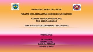 UNIVERSIDAD CENTRAL DEL CUADOR
FACULTAD DE FILOSOFIA LETRAS Y CIENCIAS DE LA EDUCACION
CARRERA D EDUCACION PARVULARIA
MSC: CECILIA JARAMILLO
TEMA: INVESTIGACION DOCUMENTAL Y BIBLIOGRAFICA
INTEGRANTES:
DEYSI BORJA
NORMA CASTRO
CAROLINA ESCOBAR
GISSELA POVEDA
 