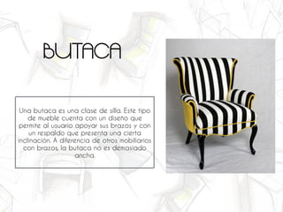 Una butaca es una clase de silla. Este tipo
de mueble cuenta con un diseño que
permite al usuario apoyar sus brazos y con
un respaldo que presenta una cierta
inclinación. A diferencia de otros mobiliarios
con brazos, la butaca no es demasiado
ancha.
BUTACA
 