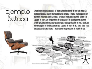 Ejemplo
Butaca
Eames diseñó esta butaca para su amigo y famoso director de cine Billy Wilder. La
producción de esta Lounge Chair es bastante compleja e implica muchos pasos con
diferentes materiales como la madera terciada y moldeada, el aluminio fundido y el
tapizado en cuero. Los componentes de la estructura de la Lounge Chair, aluminio
fundido y madera laminada se propusieron para que su producción en masa resultase
económica, pero su combinación con una tapicería de cuero de alta gama hace  que
la elaboración de cada butaca  acabe siendo una producción de mueble de lujo.
 