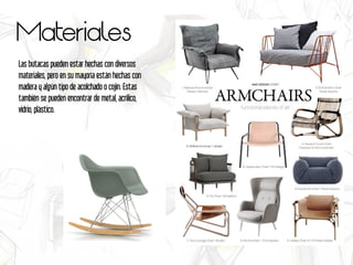 Materiales
Las butacas pueden estar hechas con diversos
materiales, pero en su mayoría están hechas con
madera y algún tipo de acolchado o cojín. Estas
también se pueden encontrar de metal, acrílico,
vidrio, plástico.
 