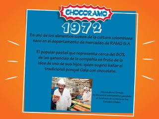 1972
Es uno de los alimentos iconos de la cultura colombiananace en el departamento de mercadeo de RAMO S.A
El popular pastel que representa cerca del 80%
de las ganancias de la compañía es fruto de la
Idea de uno de sus hijos, quien sugirió bañar el
tradicional ponqué Gala con chocolate.
Hoy en día su fórmula
se encuentra celosamente guardada
en la bóveda de un banco en los
Estados Unidos.
 