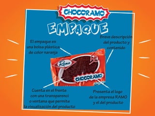EMPAQUE
El empaque es
una bolsa plástica
de color naranja
Cuenta en el frente
con una transparenci
o ventana que permite
la visualización del producto
Presenta el logo
de la empresa RAMO
y el del producto
Breve descripción
del producto y
contenido
 