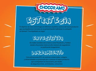 ESTRATEGIA
ESTRATEGIA
EXPECTATIVA
LANZAMIENTO
El objetivo de esta estrategia es informar al público acerca del nuevo producto
que acompañará al choramo en su presentación individual, la campaña
se llamará ‘’Acompañado es mejor
En redes sociales de la marca como Facebook y Twitter
donde chocoramo tiene un alto numero de seguidores
se publicarán imagenénes
Con activaciones BTL en centros comerciales, colegios
y universidades se pretende dar a conocer el nuevo producto
que acompañará al chocoramo, por medio
de degustaciones, actividades, concursos.
 