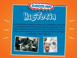 hiSTORIA
Don Rafael Molano comienza a vender a sus compañeros de Bavaria,
los ponqués que Doña Ana Luisa, su esposa, le preparaba, con la
receta original que su suegra le dio El sabor los había conquistado
y ahora todos le pedían por encargo. Comienza la historia de Ramo
con elPonqué Ramo Tradicional.
 