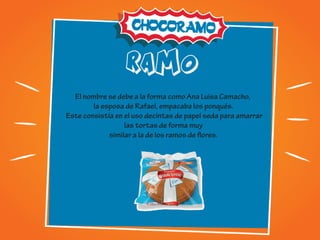RAMO
El nombre se debe a la forma como Ana Luisa Camacho,
la esposa de Rafael, empacaba los ponqués.
Este consistía en el uso decintas de papel seda para amarrar
las tortas de forma muy
similar a la de los ramos de flores.
 